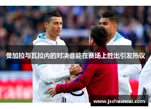 曼加拉与瓦拉内的对决谁能在赛场上胜出引发热议